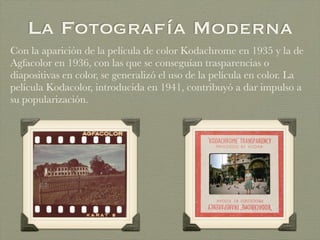La Fotografía Moderna
Con la aparición de la película de color Kodachrome en 1935 y la de
Agfacolor en 1936, con las que se conseguían trasparencias o
diapositivas en color, se generalizó el uso de la película en color. La
película Kodacolor, introducida en 1941, contribuyó a dar impulso a
su popularización.
 