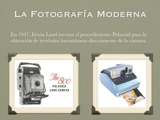 La Fotografía Moderna
En 1947, Erwin Land inventa el procedimiento Polaroid para la
obtención de revelados instantáneos directamente de la cámara.
 