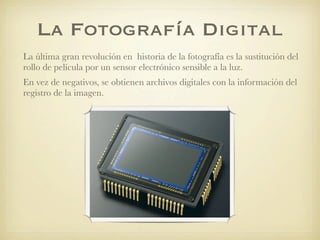 La Fotografía Digital
La última gran revolución en historia de la fotografía es la sustitución del
rollo de película por un sensor electrónico sensible a la luz.
En vez de negativos, se obtienen archivos digitales con la información del
registro de la imagen.
 