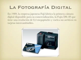 La Fotografía Digital
En 1989, la empresa japonesa Fuji fabrica la primera cámara
digital disponible para su comercialización, la Fujix DS-1P, que
tiene una resolución de 0,4 megapíxeles y vuelca sus archivos en
tarjetas intercambiables.
 