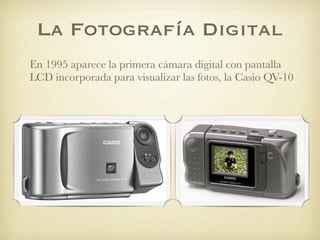 La Fotografía Digital
En 1995 aparece la primera cámara digital con pantalla
LCD incorporada para visualizar las fotos, la Casio QV-10
 