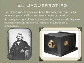 El Daguerrotipo
En 1829, Niépce se asocia con Louis Daguerre, que consigue ﬁjar
sobre una placa metálica una imagen positiva y duradera.
Se consigue acortar el tiempo de exposición, la cámara de Daguerre
solamente necesita entre 5 y 40 minutos en función de la
luminosidad.
 