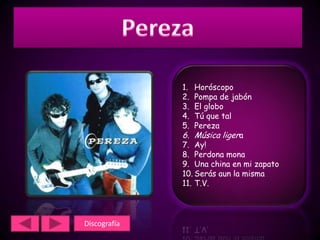 1.  Horóscopo
              2.  Pompa de jabón
              3.  El globo
              4.  Tú que tal
              5.  Pereza
              6. Música ligera
              7. Ay!
              8. Perdona mona
              9. Una china en mi zapato
              10. Serás aun la misma
              11. T.V.




Discografía
 