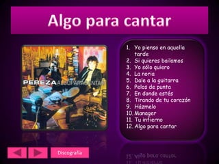 1. Yo pienso en aquella
                  tarde
              2. Si quieres bailamos
              3. Yo sólo quiero
              4. La noria
              5. Dale a la guitarra
              6. Pelos de punta
              7. En donde estés
              8. Tirando de tu corazón
              9. Házmelo
              10. Manager
              11. Tu infierno
              12. Algo para cantar



Discografía
 