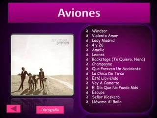 ∂   Windsor
              ∂   Violento Amor
              ∂   Lady Madrid
              ∂   4 y 26
              ∂   Amelie
              ∂   Leones
              ∂   Backstage (Te Quiero, Nena)
              ∂   Champagne
              ∂   Que Parezca Un Accidente
              ∂   La Chica De Tirso
              ∂   Está Lloviendo
              ∂   Voy A Comerte
              ∂   El Día Que No Pueda Más
              ∂   Escupe
              ∂   Señor Kioskero
              ∂   Llévame Al Baile

Discografía
 