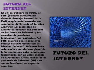 FUTURO DEL INTERNETEl 24 de Octubre de 1995, el FNC (Federal Networking Council, Consejo Federal de la Red) aceptó unánimemente una resolución definiendo el término Internet. La definición se elaboró de acuerdo con personas de las áreas de Internet y los derechos de propiedad intelectual. La resolución: "el FNC acuerda que lo siguiente refleja nuestra definición del término Internet. Internet hace referencia a un sistema global de información que está relacionado lógicamente por un único espacio de direcciones global basado en el protocolo de Internet (IP) o en sus extensiones, es capaz de soportar.FUTURO DEL INTERNET