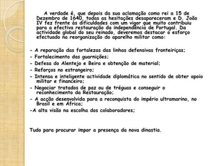 D. João IVFilho de D. Teodósio, duque de Bragança e de D. Ana Velasco, casou em 1633 com D. Luísa de Gusmão, espanhola da casa de Medina Sidónia.    Já em 1638, os conjurados da Revolução de 1640 tinham procurado obter a aceitação de D. João para uma revolta contra Espanha. Mas as hesitações, ou cautelas, do duque fizeram levantar a hipótese de se conseguir o regresso do infante D. Duarte, solução que falhou, tendo-se mesmo encarado a instauração de uma república, nos moldes da das Províncias Unidas. Quando morreu, o reino não estava ainda em segurança absoluta, mas D. João IV tinha-lhe construído umas bases suficientemente sólidas para vencer a crise. Sucedeu-lhe D. Afonso VI, seu segundo filho.