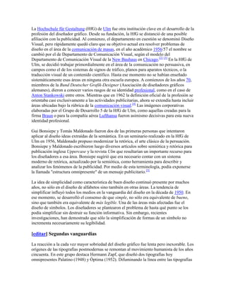 La Hochschule für Gestaltung (HfG) de Ulm fue otra institución clave en el desarrollo de la
profesión del diseñador gráfico. Desde su fundación, la HfG se distanció de una posible
afiliación con la publicidad. Al comienzo, el departamento en cuestión se denominó Diseño
Visual, pero rápidamente quedó claro que su objetivo actual era resolver problemas de
diseño en el área de la comunicación de masas, en el año académico 1956/57 el nombre se
cambió por el de Departamento de Comunicación Visual, según el modelo del
Departamento de Comunicación Visual de la New Bauhaus en Chicago.[2] [3] En la HfG de
Ulm, se decidió trabajar primordialmente en el área de la comunicación no persuasiva, en
campos como el de los sistemas de signos de tráfico, planos para aparatos técnicos, o la
traducción visual de un contenido científico. Hasta ese momento no se habían enseñado
sistemáticamente esas áreas en ninguna otra escuela europea. A comienzos de los años 70,
miembros de la Bund Deutscher Grafik-Designer (Asociación de diseñadores gráficos
alemanes), dieron a conocer varios rasgos de su identidad profesional, como en el caso de
Anton Stankowski entre otros. Mientras que en 1962 la definición oficial de la profesión se
orientaba casi exclusivamente a las actividades publicitarias, ahora se extendía hasta incluir
áreas ubicadas bajo la rúbrica de la comunicación visual.[4] Las imágenes corporativas
elaboradas por el Grupo de Desarrollo 5 de la HfG de Ulm, como aquellas creadas para la
firma Braun o para la compañía aérea Lufthansa fueron asimismo decisivas para esta nueva
identidad profesional.

Gui Bonsiepe y Tomás Maldonado fueron dos de las primeras personas que intentaron
aplicar al diseño ideas extraídas de la semántica. En un seminario realizado en la HfG de
Ulm en 1956, Maldonado propuso modernizar la retórica, el arte clásico de la persuación.
Bonsiepe y Maldonado escribieron luego diversos artículos sobre semiótica y retórica para
publicación inglesa Uppercase y la revista Ulm que resultarían un importante recurso para
los diseñadores a esa área. Bonsiepe sugirió que era necesario contar con un sistema
moderno de retórica, actualizado por la semiótica, como herramienta para describir y
analizar los fenómenos de la publicidad. Por medio de esta terminología, podía exponerse
la llamada "estructura omnipresente" de un mensaje publicitario.[5]

La idea de simplicidad como característica de buen diseño continuó presente por muchos
años, no sólo en el diseño de alfabetos sino también en otras áreas. La tendencia de
simplificar influyó todos los medios en la vanguardia del diseño en la década de 1950. En
ese momento, se desarrolló el consenso de que simple, no sólo era equivalente de bueno,
sino que también era equivalente de más legible. Una de las áreas más afectadas fue el
diseño de símbolos. Los diseñadores se plantearon el problema de hasta qué punto se los
podía simplificar sin destruir su función informativa. Sin embargo, recientes
investigaciones, han demostrado que sólo la simplificación de formas de un símbolo no
incrementa necesariamente su legibilidad.

[editar] Segundas vanguardias

La reacción a la cada vez mayor sobriedad del diseño gráfico fue lenta pero inexorable. Los
orígenes de las tipografías postmodernas se remontan al movimiento humanista de los años
cincuenta. En este grupo destaca Hermann Zapf, que diseñó dos tipografías hoy
omnipresentes Palatino (1948) y Óptima (1952). Difuminando la línea entre las tipografías
 
