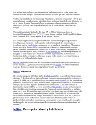 con serifa y las de palo seco y reintroduciendo las líneas orgánicas en las letras, estos
diseños sirvieron más para ratificar el movimiento moderno que para rebelarse contra él.

Un hito importante fue la publicación del Manifiesto Lo primero es lo primero (1964), que
era una llamada a una forma más radical de diseño gráfico, criticando la idea del diseño en
serie, carente de valor. Tuvo una influencia masiva en toda una nueva generación de
diseñadores gráficos, contribuyendo a la aparición de publicaciones como la revista
Emigre.

Otro notable diseñador de finales del siglo XX es Milton Glaser, que diseñó la
inconfundible campaña I Love NY (1973), y un famoso cartel de Bob Dylan (1968). Glaser
tomó elementos de la cultura popular de los sesenta y setenta.

Los avances de principios del siglo veinte fueron fuertemente inspirados por avances
tecnológicos en impresión y en fotografía. En la última década del mismo siglo, la
tecnología tuvo un papel similar, aunque esta vez se trataba de ordenadores. Al principio
fue un paso atrás. Zuzana Licko comenzó a usar ordenadores para composiciones muy
pronto, cuando la memoria de los ordenadores se medía en kilobytes y las tipografías se
creaban mediante puntos. Ella y su marido, Rudy VanderLans, fundaron la pionera revista
Emigre y la fundición de tipos del mismo nombre. Jugaron con las extraordinarias
limitaciones de los ordenadores, liberando un gran poder creativo. La revista Emigre se
convirtió en la biblia del diseño digital.

David Carson es la culminación del movimiento contra la sobriedad y la contricción del
diseño moderno. Algunos de sus diseños para la revista Raygun son intencionadamente
ilegibles, diseñados para ser más experiencias visuales que literarias.

[editar] Actualidad

Hoy en día, gran parte del trabajo de los diseñadores gráficos es asistido por herramientas
digitales. El diseño gráfico se ha transformado enormemente por causa de los ordenadores.
A partir de 1984, con la aparición de los primeros sistemas de autoedición, los ordenadores
personales sustituyeron de forma paulatina todos los procedimientos técnicos de naturaleza
analógica por sistemas digitales. Por lo tanto los ordenadores se han transformado en
herramientas imprescindibles y, con la aparición del hipertexto y la web, sus funciones se
han extendido como medio de comunicación. Además, la tecnología también se ha hecho
notar con el auge del teletrabajo y en especial del crowdsourcing o tercerización masiva, ha
comenzado a intervenir en las modalidades de trabajo. Este cambio ha incrementado la
necesidad de reflexionar sobre tiempo, movimiento e interactividad. Aún así, la práctica
profesional de diseño no ha tenido cambios esenciales. Mientras que las formas de
producción han cambiado y los canales de comunicación se han extendido, los conceptos
fundamentales que nos permiten entender la comunicación humana continúan siendo los
mismos.[6]

[editar] Desempeño laboral y habilidades
 