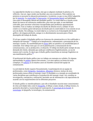 La capacidad de diseñar no es innata, sino que se adquiere mediante la práctica y la
reflexión. Aun así, sigue siendo una facultad, una cosa en potencia. Para explotar esa
potencia es necesaria la educación permanente y la práctica, ya que es muy difícil adquirirla
por la intuición. La creatividad, la innovación y el pensamiento lateral son habilidades
clave para el desempeño laboral del diseñador gráfico. La creatividad en el diseño existe
dentro de marcos de referencias establecidos, pero más que nada, es una habilidad
cultivable, para encontrar soluciones insospechadas para problemas aparentemente
insolubles. Esto se traduce en trabajos de diseño de altísimo nivel y calidad. El acto
creativo es el núcleo gestor del proceso de diseño pero la creatividad en sí no consiste en un
acto de diseño. Sin embargo, la creatividad no es exclusiva en el desempeño del diseño
gráfico y de ninguna profesión, aunque sí es absolutamente necesaria para el buen
desempeño del trabajo de diseño.

El rol que cumple el diseñador gráfico en el proceso de comunicación es el de codificador o
intérprete del mensaje.[7] Trabaja en la interpretación, ordenamiento y presentación de los
mensajes visuales. Su sensibilidad para la forma debe ser paralela a su sensibilidad para el
contenido. Este trabajo tiene que ver con la planificación y estructuración de las
comunicaciones, con su producción y evaluación. El trabajo de diseño parte siempre de una
demanda del cliente, demanda que acaba por establecerse lingüísticamente, ya sea de
manera oral o escrita. Es decir que el diseño gráfico transforma un mensaje lingüístico en
una manifestación gráfica.[7]

El profesional del diseño gráfico rara vez trabaja con mensajes no verbales. En algunas
oportunidades la palabra aparece brevemente, y en otras aparece en forma de textos
complejos. El redactor es en muchos casos un miembro esencial del equipo de
comunicación.

La actividad de diseño requiere frecuentemente, la participación de un equipo de
profesionales, como fotógrafos, ilustradores, dibujantes técnicos; incluso de otros
profesionales menos afines al mensaje visual. El diseñador es a menudo un coordinador de
varias disciplinas que contribuyen a la producción del mensaje visual. Así, coordina su
investigación, concepción y realización, haciendo uso de información o de especialistas de
acuerdo con los requerimientos de los diferentes proyectos.

El diseño gráfico es interdisciplinario y por ello el diseñador necesita tener conocimientos
de otras actividades tales como la fotografía, el dibujo a mano alzada, el dibujo técnico, la
geometría descriptiva, la psicología de la percepción, la psicología de la Gestalt, la
semiología, la tipografía, la tecnología y la comunicación.
 