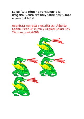 La película término venciendo a la
dragona. Como era muy tarde nos fuimos
a cenar al hotel.

Aventura narrada y escrita por Alberto
Cacho Picón 1º curso y Miguel Galán Rey
2ºcurso, junio2009.
 