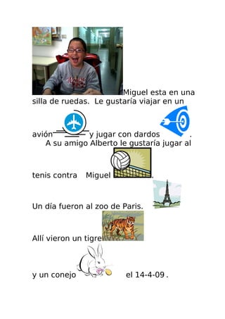 Miguel esta en una
silla de ruedas. Le gustaría viajar en un



avión         y jugar con dardos         .
   A su amigo Alberto le gustaría jugar al



tenis contra   Miguel            .



Un día fueron al zoo de Paris.



Allí vieron un tigre



y un conejo              el 14-4-09 .
 