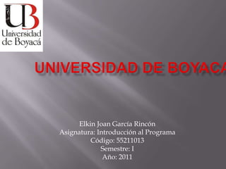 UNIVERSIDAD DE BOYACA Elkin Joan García Rincón Asignatura: Introducción al Programa Código: 55211013 Semestre: I Año: 2011 