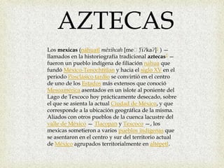 AZTECASLos mexicas (náhuatlmēxihcah [meː'ʃiʔkaʔ]1 ) —llamados en la historiografía tradicional aztecas2 — fueron un pueblo indígena de filiación nahua que fundó México-Tenochtitlan y hacia el siglo XV en el periodo Posclásico tardío se convirtió en el centro de uno de los Estados más extensos que conoció Mesoamérica asentados en un islote al poniente del Lago de Texcoco hoy prácticamente desecado, sobre el que se asienta la actual Ciudad de México, y que corresponde a la ubicación geográfica de la misma. Aliados con otros pueblos de la cuenca lacustre del valle de México — Tlacopan y Texcoco —, los mexicas sometieron a varios pueblos indígenas que se asentaron en el centro y sur del territorio actual de México agrupados territorialmente en altépetl.