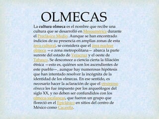 OLMECASLa cultura olmeca es el nombre que recibe una cultura que se desarrolló en Mesoamérica durante el Preclásico Medio. Aunque se han encontrado indicios de su presencia en amplias zonas de esta área cultural, se considera que el área nuclear olmeca —o zona metropolitana— abarca la parte sureste del estado de Veracruz y el oeste de Tabasco. Se desconoce a ciencia cierta la filiación étnica —esto es, quiénes son los ascendientes de este pueblo—, aunque hay numerosas hipótesis que han intentado resolver la incógnita de la identidad de los olmecas. En ese sentido, es necesario hacer la aclaración de que el etnónimoolmeca les fue impuesto por los arqueólogos del siglo XX, y no deben ser confundidos con los olmeca-xicalancas, que fueron un grupo que floreció en el Epiclásico en sitios del centro de México como Cacaxtla.