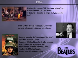 1967The Beatles cantan, "All You Need Is Love", en el programa de TV "Our World". 7 de Julio – Se edita el single “Allyouneedislove”Brian Epstein muere en Belgravia, Londres, por una sobredosis a base de somníferos. Estrenomundial de "How I Won The War".Director:	 Richard LesterReparto:	 Michael Crawford, John Lennon, Roy Kinnear, Lee Montague, Jack MacGowran, Michael Hordern, Jack Hedley, Karl Michael VoglerProductora: 20th Century Fox