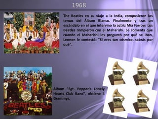 1968The Beatles en su viaje a la India, compusieron los temas del Álbum Blanco. Finalmente y tras un escándalo en el que intervino la actriz MiaFarrow, Los Beatles rompieron con el Maharishi. Se comenta que cuando el Maharishi les preguntó por qué se iban, Lennon le contestó: "Si eres tan cósmico, sabrás por qué".Álbum "Sgt.Pepper's Lonely Hearts Club Band", obtiene 4 Grammys.