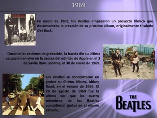 1969En enero de 1969, los Beatles empezaron un proyecto fílmico que documentaba la creación de su próximo álbum, originalmente titulado Get Back. Durante las sesiones de grabación, la banda dio su última actuación en vivo en la azotea del edificio de Apple en el 3 de SavileRow, Londres, el 30 de enero de 1969.Los Beatles se concentraron en grabar su último álbum, Abbey Road, en el verano de 1969. El 20 de agosto de 1969 fue la última vez que los cuatro miembros de los Beatles coincidieran juntos en el mismo estudio,