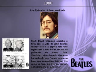 19808 de Diciembre - John es asesinadoMark David Chapman acababa a tiros con la vida de John Lennon cuando éste y su esposa YokoOno regresaban a casa de un estudio de grabación en Nueva York. Veinticinco años después, Chapman ha explicado que "estaba actuando bajo una compulsión intensa. Era como un tren, un tren sin control, no había forma de detenerlo". 