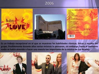 2006Es un trabajo excepcional en el que se muestran las habilidades rítmicas, líricas y vocales del grupo. Posiblemente durante años varios músicos lo pensaron, sin embargo, hasta el momento nadie se había atrevido a hacer una mezcla tan importante de la música de Los Beatles. 