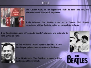 1961The Cavern Club, es un legendario club de rock and roll, en Mathew Street, Liverpool, Inglaterra.9 de Febrero, The Beatles tocan en el Cavern Club donde conocieron a Brian Epstein, quien les catapultó a la fama.1 de Septiembre, nace el "peinado beatle", durante una estancia de John y Paul en París.28 de Octubre, Brian Epstein escucha a The Beatles por primera vez en su tienda de discos.9 de Noviembre, The Beatles conocen a Brian Epstein en el Cavern Club. 