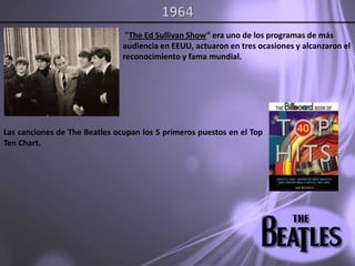 1964 "The Ed Sullivan Show” era uno de los programas de más audiencia en EEUU, actuaron en tres ocasiones y alcanzaron el reconocimiento y fama mundial. Las canciones de The Beatles ocupan los 5 primeros puestos en el Top Ten Chart.