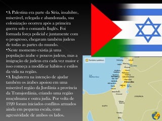 A Palestina era parte da Síria, insalubre, miserável, relegada e abandonada, sua colonização ocorreu após a primeira guerra sob o comando Inglês. Foi formada força policial e juntamente com o progresso, chegavam também judeus de todas as partes do mundo. Neste momento existia já uma população árabe e poucos judeus, mas a imigração de judeus era cada vez maior e isso começa a modificar hábitos e estilos da vida na região. A Inglaterra na intenção de ajudar também os árabes apoiou em uma miserável região da Jordânia a província da Transjordânia, criando uma região muçulmana e outra judia. Por volta de 1920 foram iniciados conflitos armados ainda em pequena escala, com agressividade de ambos os lados . 