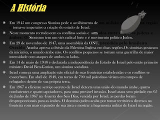 Em 1945 um congresso Sionista pede o acolhimento de  um milhão de judeus na região e  torna-se imperativo a criação do estado de Israel. Neste momento recrudescem os conflitos sociais e  ar m ados entre os povos judeus e árabes. O  Sionismo tem um viés radical forte e é movimento político Judeu. Em 29 de novembro de 1947, uma assembléia da ONU,  presidida pelo brasileiro Osvaldo  Aranha aprova a divisão da Palestina Inglesa em duas regiões.Os sionistas gostaram da iniciativa, o mundo árabe não. Os conflitos pequenos se tornam uma guerrilha de maior intensidade com ataques de ambos os lados. Em 14 de maio de 1948 é declarada a independência do Estado de Israel pelo então primeiro ministro David Ben-Gurion, um sionista socialista. Israel começa uma ampliação não oficial de suas fronteiras estabelecidas e os conflitos se exacerbam. Em abril de 1949, em torno de 700 mil palestinos viviam em campos de refugiados dentro de sua própria terra. Em 1967 o eficiente serviço secreto de Israel detecta uma união do mundo árabe, quatro combatentes e quatro apoiadores, para uma provável invasão. Israel ataca sem piedade em 05 de Junho de 1967 na  Guerra dos Seis Dias , vencida por Israel, as perdas foram desproporcionais para as árabes. O domínio judeu acaba por tomar territórios diversos na fronteira com mais expansão de sua área e mostrar a hegemonia militar de Israel na região. 
