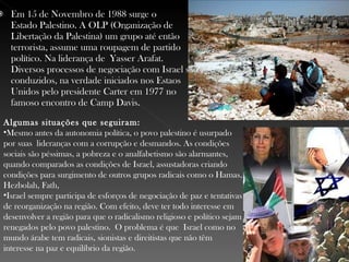 Em 15 de Novembro de 1988 surge o  Estado Palestino . A OLP (Organização de Libertação da Palestina) um grupo até então terrorista, assume uma roupagem de partido político. Na liderança de  Yasser Arafat . Diversos processos de negociação com Israel são conduzidos, na verdade iniciados nos Estaos Unidos pelo presidente Carter em 1977 no famoso encontro de Camp Davis. Algumas situações que seguiram: Mesmo antes da autonomia política, o povo palestino é usurpado por suas lideranças com a corrupção e desmandos. As condições sociais são péssimas, a pobreza e o analfabetismo são alarmantes, quando comparados as condições de Israel, assustadoras criando condições para surgimento de outros grupos radicais como o Hamas, Hezbolah, Fath, Israel sempre participa de esforços de negociação de paz e tentativas de reorganização na região. Com efeito, deve ter todo interesse em desenvolver a região para que o radicalismo religioso e político sejam renegados pelo povo palestino. O problema é que  Israel como no mundo árabe tem radicais, sionistas e direitistas que não têm interesse na paz e equilíbrio da região. 