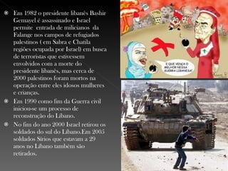 Em 1982 o presidente libanês Bashir Gemayel é assassinado e Israel permite  entrada de milicianos  da Falange nos campos de refugiados palestinos ( em Sabra e Chatila regiões ocupada por Israel) em busca de terroristas que estivessem envolvidos com a morte do presidente libanês, mas cerca de 2000 palestinos foram mortos na operação entre eles idosos mulheres e crianças.  Em 1990 como fim da Guerra civil iniciou-se um processo de reconstrução do Líbano.  No fim do ano 2000 Israel retirou os soldados do sul do Líbano.Em 2005 soldados Sírios que estavam a 29 anos no Líbano também são retirados. 