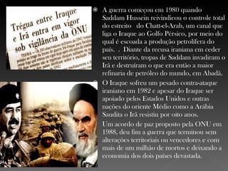 A guerra começou em 1980 quando Saddam Hussein reivindicou o controle total do estreito  do Chatt-el-Arab, um canal que liga o Iraque ao Golfo Pérsico, por meio do qual é escoada a produção petrolífera do país. . Diante da recusa iraniana em ceder seu território, tropas de Saddam invadiram o Irã e destruíram o que era então a maior refinaria de petróleo do mundo, em Abadã. O Iraque sofreu um pesado contra-ataque iraniano em 1982 e apesar do Iraque ser apoiado pelos Estados Unidos e outras nações do oriente Médio como a Arábia Saudita o Irã resistiu por oito anos. Um acordo de paz proposto pela ONU em 1988, deu fim a guerra que terminou sem alterações territoriais ou vencedores e com mais de um milhão de mortos e deixando a economia dos dois países devastada. 