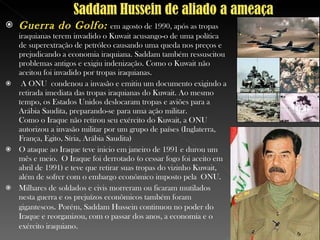 Guerra do Golfo:   em agosto de 1990, após as tropas iraquianas terem invadido o Kuwait acusango-o de uma política de superextração de petróleo causando uma queda nos preços e prejudicando a economia iraquiana. Saddam também ressuscitou problemas antigos e exigiu indenização. Como o Kuwait não aceitou foi invadido por tropas iraquianas. A ONU  condenou a invasão e emitiu um documento exigindo a retirada imediata das tropas iraquianas do Kuwait. Ao mesmo tempo, os Estados Unidos deslocaram tropas e aviões para a Arábia Saudita, preparando-se para uma ação militar.  Como o Iraque não retirou seu exército do Kuwait, a ONU autorizou a invasão militar por um grupo de países (Inglaterra, França, Egito, Síria, Arábia Saudita) O ataque ao Iraque teve inicio em janeiro de 1991 e durou um mês e meio. O Iraque foi derrotado (o cessar fogo foi aceito em abril de 1991) e teve que retirar suas tropas do vizinho Kuwait, além de sofrer com o embargo econômico imposto pela  ONU .  Milhares de soldados e civis morreram ou ficaram mutilados nesta guerra e os prejuízos econômicos também foram gigantescos .  Porém, Saddam Hussein continuou no poder do Iraque e reorganizou, com o passar dos anos, a economia e o exército iraquiano . 