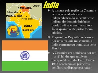 A disputa pela região da Caxemira vem ocorrendo desde a independência do subcontinente indiano do domínio britânico  desde 1947 ano em que tanto a Índia quanto o Paquistão foram criados. Enquanto o Paquistão se formou por uma maioria mulçumana, a índia permaneceu dominada pelos Hindus A Caxemira era dominada por um marajá hindu  que resolveu incorporá-la a Índia.Entre 1946 e 1947 ocorreram os primeiros conflitos na disputa pela região 