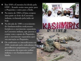 Em 1949 a Caxemira foi divida pela ONU,  ficando assim uma parte para o Paquistão e outra para a Índia No inicio de 1960 a China ocupou uma parte ao leste da Caxemina indiana, reclamada pela índia até hoje. Na década de 1980 o crescimento do fundamentalista mulçumano fortaleceu o movimento separatista na Caxemira indiana, que passou a contar com o apoio do Paquistão, pois o movimento separatista quer sua anexação ao Paquistão. Os confrontos se intensificaram em 1990, motivado pelo radicalismo dos guerrilheiros paquistaneses, e pelo acirramento da repressão militar indiana e seu fundamentalismo hindu. 