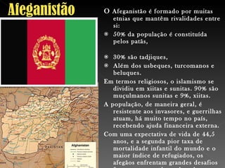 O  Afeganistão é formado por muitas etnias que mantêm rivalidades entre si:  50% da população é constituída pelos patãs,  30% são tadjiques,  Além dos usbeques, turcomanos e beluques.  Em termos religiosos, o islamismo se dividiu em xiitas e sunitas. 90% são muçulmanos sunitas e 9%, xiitas.  A população, de maneira geral, é resistente aos invasores, e guerrilhas atuam, há muito tempo no país, recebendo ajuda financeira externa.  Com uma expectativa de vida de 44,5 anos, e a segunda pior taxa de mortalidade infantil do mundo e o maior índice de refugiados, os afegãos enfrentam grandes desafios futuros - entre eles o de colocar um fim à guerra atual. 