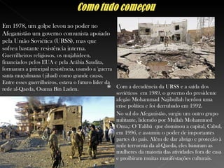 Com a decadência da URSS e a saída dos soviéticos  em 1989, o governo do presidente afegão Mohammad Najibullah herdou uma crise política e foi derrubado em 1992.  No sul do Afeganistão, surgiu um outro grupo militante, liderado por Mullah Mohammed Oma,: O Talibã  que dominou a capital, Cabul, em 1996, e assumiu o poder de importantes partes do país. Além de dar abrigo e proteção à rede terrorista da al-Qaeda, eles baniram as mulheres da maioria das atividades fora de casa e proibiram muitas manifestações culturais. Em 1978, um golpe levou ao poder no Afeganistão um governo comunista apoiado pela União Soviética (URSS), mas que sofreu bastante resistência interna. Guerrilheiros religiosos, os mujahideen, financiados pelos EUA e pela Arábia Saudita, formaram a principal resistência, usando a 'guerra santa muçulmana ( jihad) como grande causa. Entre esses guerrilheiros, estava o futuro líder da rede al-Qaeda, Osama Bin Laden . 