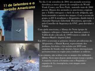 No dia 11 de setembro de 2001 um atentado terrorista derrubou as torres gêmeas do complexo do World Trade Center, em Nova York , matando mais de 3000 pessoa. Depois dos atentados os americanos exigiram que o Talibã entregasse o chefe da rede al-Qaeda, que havia assumido a autoria dos ataques. Com a recusa do grupo, os EUA invadiram o Afeganistão, dando início à chamada Operação Liberdade Duradoura, aprovada pelo Conselho de Segurança da ONU, para derrubar o Talibã. Com ajuda americana, a Aliança do Norte (grupo de tadjiques, uzbeques e hazaras que lutavam contra o Talibã desde a década de 1990) tomou a cidade de Mazar-e-Sharif e depois Cabul.   Em 2004 ocorreram as primeira eleições presidenciais do Afeganistão, e Hamid Karzai, representante dos pashtuns, foi eleito, e foi reeleito em 2009 com suspeitas de fraudes nas eleições, forças internacionais permanecetram na região para combater as milicias. A  no entanto, não acabou com os ataques dos militantes talibãs. Nove anos depois ainda tentam tomar o poder. A maioria cruzou a fronteira com o Paquistão e organiza de lá a insurgência, com ataques mais complexos.  