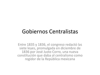 Gobiernos Centralistas Entre 1835 y 1836, el congreso redactó las siete leyes, promulgada en diciembre de 1836 por José Justo Corro, una nueva constitución que daba al centralismo como regidor de la República mexicana 