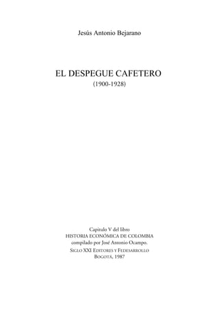 Jesús Antonio Bejarano




EL DESPEGUE CAFETERO
            (1900-1928)




           Capitulo V del libro
 HISTORIA ECONÓMICA DE COLOMBIA
   compilado por José Antonio Ocampo.
  SIGLO XXI EDITORES Y FEDESARROLLO
            BOGOTÁ, 1987
 