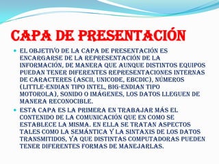Capa de Presentación
 El objetivo de la capa de presentación es
  encargarse de la representación de la
  información, de manera que aunque distintos equipos
  puedan tener diferentes representaciones internas
  de caracteres (ASCII, Unicode, EBCDIC), números
  (little-endian tipo Intel, big-endian tipo
  Motorola), sonido o imágenes, los datos lleguen de
  manera reconocible.
 Esta capa es la primera en trabajar más el
  contenido de la comunicación que en como se
  establece la misma. En ella se tratan aspectos
  tales como la semántica y la sintaxis de los datos
  transmitidos, ya que distintas computadoras pueden
  tener diferentes formas de manejarlas.
 