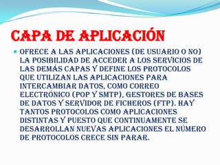 Capa de Aplicación
 Ofrece a las aplicaciones (de usuario o no)
 la posibilidad de acceder a los servicios de
 las demás capas y define los protocolos
 que utilizan las aplicaciones para
 intercambiar datos, como correo
 electrónico (POP y SMTP), gestores de bases
 de datos y servidor de ficheros (FTP). Hay
 tantos protocolos como aplicaciones
 distintas y puesto que continuamente se
 desarrollan nuevas aplicaciones el número
 de protocolos crece sin parar.
 