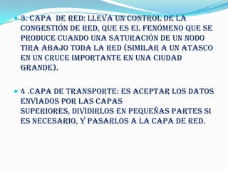  3. CAPA DE RED: lleva un control de la
 congestión de red, que es el fenómeno que se
 produce cuando una saturación de un nodo
 tira abajo toda la red (similar a un atasco
 en un cruce importante en una ciudad
 grande).

 4 .CAPA DE TRANSPORTE: es aceptar los datos
 enviados por las capas
 superiores, dividirlos en pequeñas partes si
 es necesario, y pasarlos a la capa de red.
 