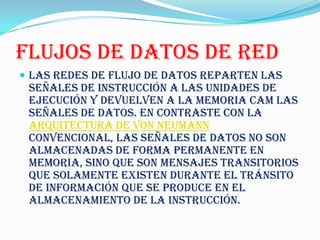 FLUJOS DE DATOS DE RED
 Las redes de flujo de datos reparten las
 señales de instrucción a las unidades de
 ejecución y devuelven a la memoria CAM las
 señales de datos. En contraste con la
 Arquitectura de von Neumann
 convencional, las señales de datos no son
 almacenadas de forma permanente en
 memoria, sino que son mensajes transitorios
 que solamente existen durante el tránsito
 de información que se produce en el
 almacenamiento de la instrucción.
 
