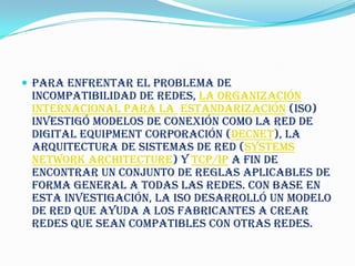  Para enfrentar el problema de
 incompatibilidad de redes, la Organización
 Internacional para la Estandarización (ISO)
 investigó modelos de conexión como la red de
 Digital Equipment Corporación (DECnet), la
 Arquitectura de Sistemas de Red (Systems
 Network Architecture) y TCP/IP a fin de
 encontrar un conjunto de reglas aplicables de
 forma general a todas las redes. Con base en
 esta investigación, la ISO desarrolló un modelo
 de red que ayuda a los fabricantes a crear
 redes que sean compatibles con otras redes.
 