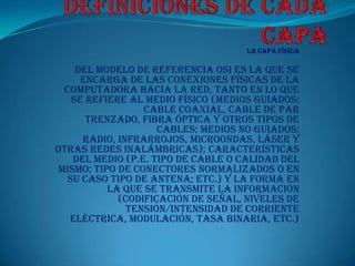 La Capa Física

     del modelo de referencia OSI es la que se
      encarga de las conexiones físicas de la
  computadora hacia la red, tanto en lo que
    se refiere al medio físico (medios guiados:
                  cable coaxial, cable de par
       trenzado, fibra óptica y otros tipos de
                     cables; medios no guiados:
      radio, infrarrojos, microondas, láser y
otras redes inalámbricas); características
    del medio (p.e. tipo de cable o calidad del
 mismo; tipo de conectores normalizados o en
   su caso tipo de antena; etc.) y la forma en
           la que se transmite la información
             (codificación de señal, niveles de
               tensión/intensidad de corriente
   eléctrica, modulación, tasa binaria, etc.)
 