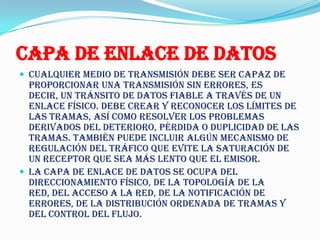 Capa de enlace de datos
 Cualquier medio de transmisión debe ser capaz de
  proporcionar una transmisión sin errores, es
  decir, un tránsito de datos fiable a través de un
  enlace físico. Debe crear y reconocer los límites de
  las tramas, así como resolver los problemas
  derivados del deterioro, pérdida o duplicidad de las
  tramas. También puede incluir algún mecanismo de
  regulación del tráfico que evite la saturación de
  un receptor que sea más lento que el emisor.
 La capa de enlace de datos se ocupa del
  direccionamiento físico, de la topología de la
  red, del acceso a la red, de la notificación de
  errores, de la distribución ordenada de tramas y
  del control del flujo.
 