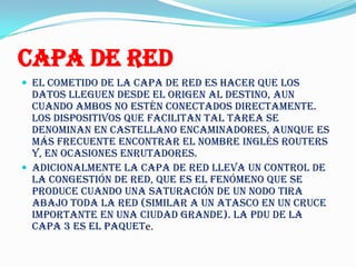 Capa de Red
 El cometido de la capa de red es hacer que los
  datos lleguen desde el origen al destino, aun
  cuando ambos no estén conectados directamente.
  Los dispositivos que facilitan tal tarea se
  denominan en castellano encaminadores, aunque es
  más frecuente encontrar el nombre inglés routers
  y, en ocasiones enrutadores.
 Adicionalmente la capa de red lleva un control de
  la congestión de red, que es el fenómeno que se
  produce cuando una saturación de un nodo tira
  abajo toda la red (similar a un atasco en un cruce
  importante en una ciudad grande). La PDU de la
  capa 3 es el paquete.
 