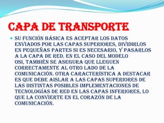 Capa de Transporte
 Su función básica es aceptar los datos
 enviados por las capas superiores, dividirlos
 en pequeñas partes si es necesario, y pasarlos
 a la capa de red. En el caso del modelo
 OSI, también se asegura que lleguen
 correctamente al otro lado de la
 comunicación. Otra característica a destacar
 es que debe aislar a las capas superiores de
 las distintas posibles implementaciones de
 tecnologías de red en las capas inferiores, lo
 que la convierte en el corazón de la
 comunicación.
 