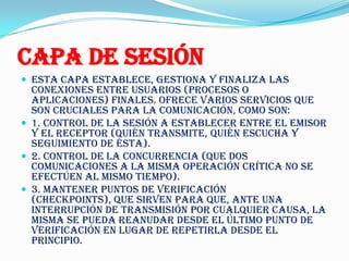 Capa de Sesión
 Esta capa establece, gestiona y finaliza las
  conexiones entre usuarios (procesos o
  aplicaciones) finales. Ofrece varios servicios que
  son cruciales para la comunicación, como son:
 1. Control de la sesión a establecer entre el emisor
  y el receptor (quién transmite, quién escucha y
  seguimiento de ésta).
 2. Control de la concurrencia (que dos
  comunicaciones a la misma operación crítica no se
  efectúen al mismo tiempo).
 3. Mantener puntos de verificación
  (checkpoints), que sirven para que, ante una
  interrupción de transmisión por cualquier causa, la
  misma se pueda reanudar desde el último punto de
  verificación en lugar de repetirla desde el
  principio.
 