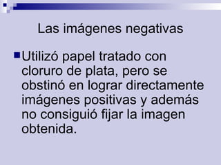 Las imágenes negativas Utilizó papel tratado con cloruro de plata, pero se obstinó en lograr directamente imágenes positivas y además no consiguió fijar la imagen obtenida.   